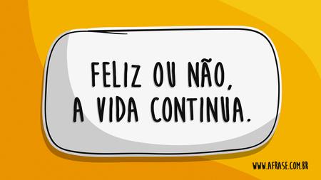 Feliz ou não, a vida continua.