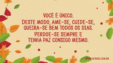 Você é único.
Deste modo, ame-se, cuide-se, queira-se bem todos os dias.
Perdoe-se sempre e tenha paz consigo mesmo.