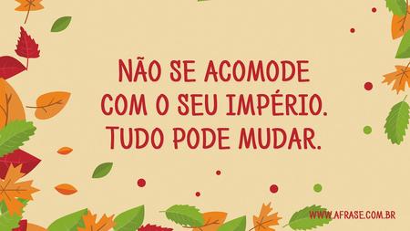 Não se acomode com o seu império.
Tudo pode mudar.
