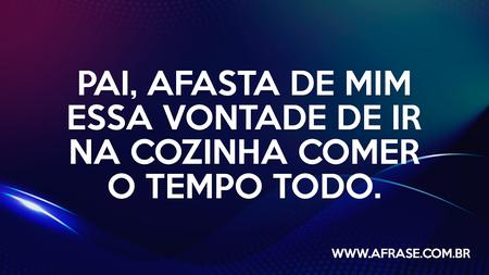 Pai, afasta de mim essa vontade de ir na cozinha comer o tempo todo.