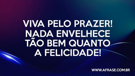 Viva pelo prazer!
Nada envelhece tão bem quanto a felicidade!