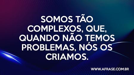 Somos complexos Somos tão complexos, que, quando não temos problemas, nós os criamos.