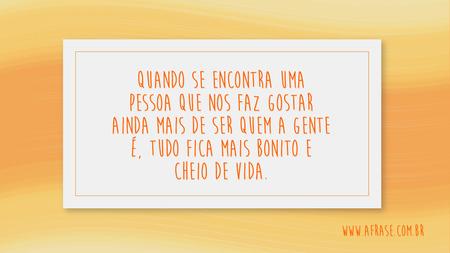 Quando se encontra uma pessoa que nos faz gostar ainda mais de ser quem a gente é, tudo fica mais bonito e cheio de vida.