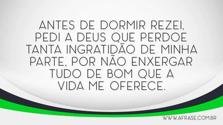 Antes de dormir rezei, pedi a Deus que perdoe tanta ingratidão de minha parte, por não enxergar tudo de bom que a vida me oferece.