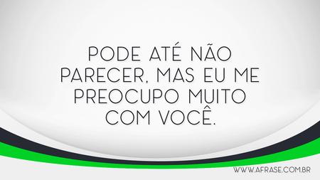 Pode até não parecer, mas eu me preocupo muito com você.