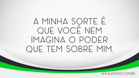 A minha sorte é que você nem imagina o poder que tem sobre mim.