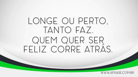 Longe ou perto, tanto faz.
Quem quer ser feliz corre atrás.