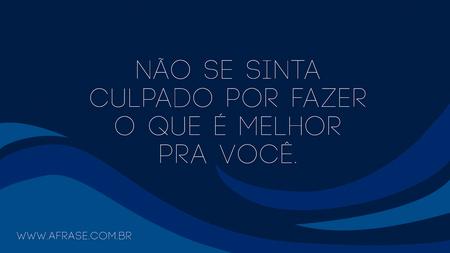 Não se sinta culpado por fazer o que é melhor pra você.