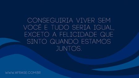Conseguiria viver sem você e tudo seria igual, exceto a felicidade que sinto quando estamos juntos.