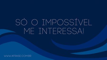 Só o impossível me interessa!