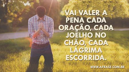 Vai valer a pena cada oração, cada joelho no chão, cada lágrima escorrida.
