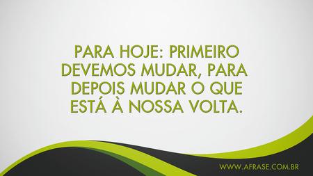 Para hoje: Primeiro devemos mudar, para depois mudar o que está à nossa volta.