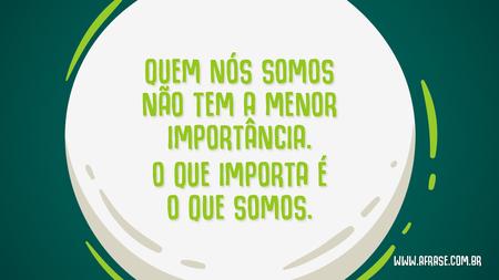 Quem nós somos não tem a menor importância.
O que importa é o que somos.