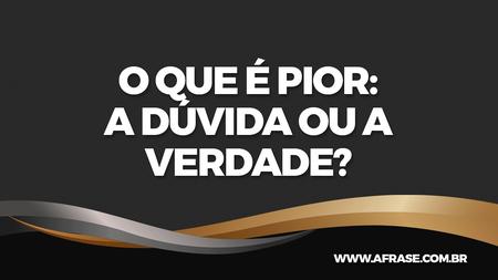 O que é pior: A dúvida ou a verdade?