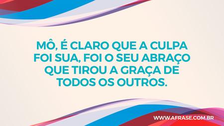 Mô, é claro que a culpa foi sua, foi o seu abraço que tirou a graça de todos os outros.