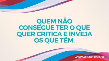 Quem não consegue ter o que quer critica e inveja os que têm.