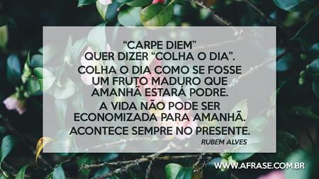 “Carpe Diem” quer dizer “colha o dia”.
Colha o dia como se fosse um fruto maduro que amanhã estará podre.
A vida não pode ser economizada para amanhã. Acontece sempre no presente.