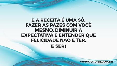E a receita é uma só: fazer as pazes com você mesmo, diminuir a expectativa e entender que felicidade não é ter.
É ser!