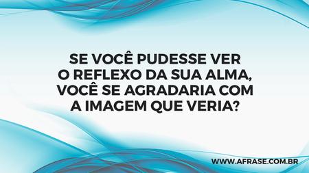Se você pudesse ver o reflexo da sua alma, você se agradaria com a imagem que veria?