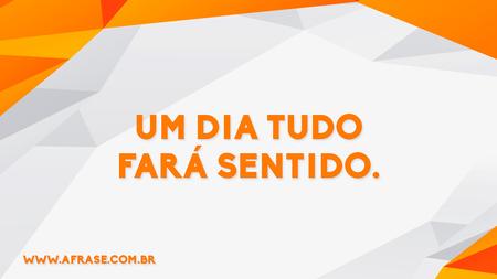 Um dia tudo fará sentido.