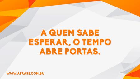 A quem sabe esperar, o tempo abre portas.