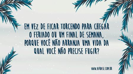 Em vez de ficar torcendo para chegar o feriado ou um final de semana, porque você não arranja uma vida da qual você não precise fugir?