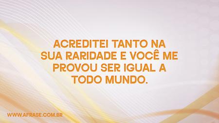 Acreditei tanto na sua raridade e você me provou ser igual a todo mundo.