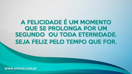 A felicidade é um momento que se prolonga por um segundo ou toda eternidade.
Seja feliz pelo tempo que for.