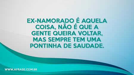 Ex-namorado é aquela coisa, não é que a gente queira voltar, mas sempre tem uma pontinha de saudade.