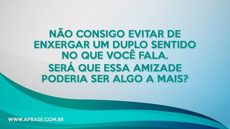Não consigo evitar de enxergar um duplo sentido no que você fala.
Será que essa amizade poderia ser algo a mais?