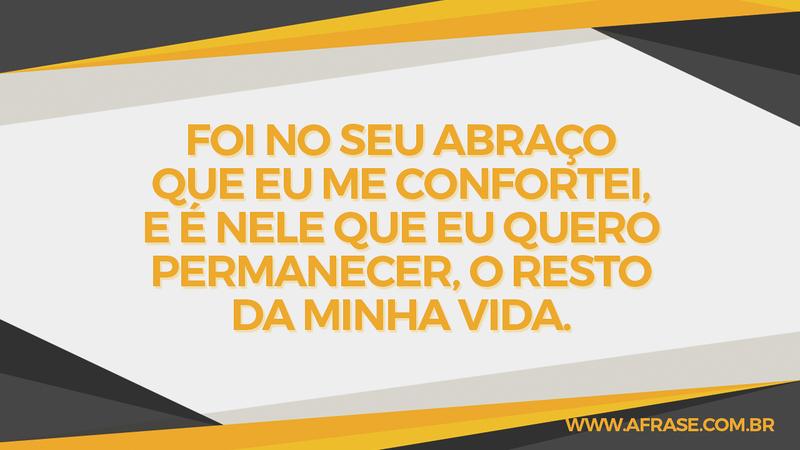 Foi no seu abraço que eu me confortei, e é nele que eu quero permanecer, o resto da minha vida. - Frases de Amor