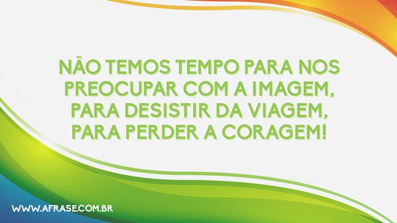 Não temos tempo para nos preocupar com a imagem, para desistir da viagem, para perder a coragem! - Frases de Motivação