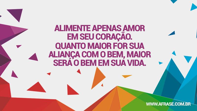 Alimente apenas amor em seu coração. Quanto maior for sua aliança com o bem, maior será o bem em sua vida. - Frases de Amor