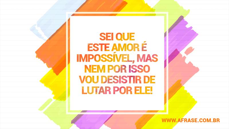 Sei que este amor é impossível, mas nem por isso vou desistir de lutar por ele! - Frases de Amor