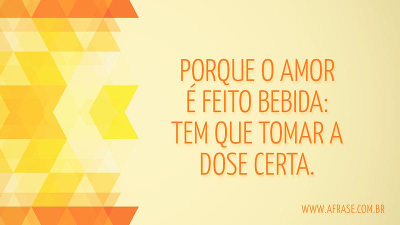 Porque o amor é feito bebida: tem que tomar a dose certa. - Frases de Amor