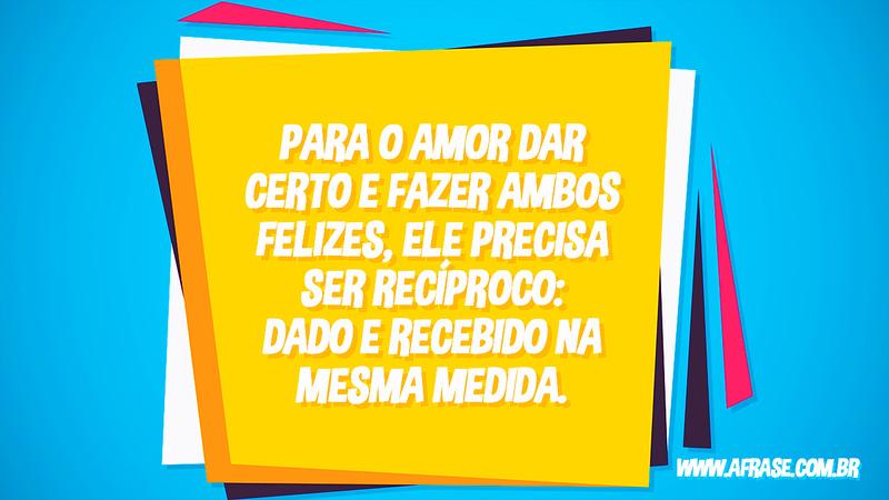 Para o amor dar certo e fazer ambos felizes, ele precisa ser recíproco: dado e recebido na mesma medida. - Frases de Amor