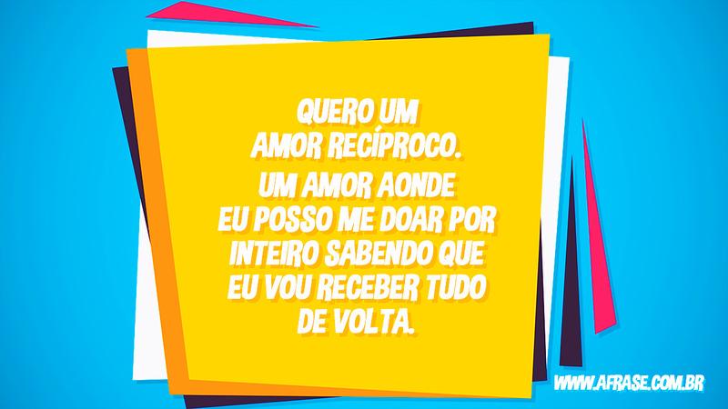 Quero um amor recíproco. Um amor aonde eu posso me doar por inteiro sabendo que eu vou receber tudo de volta. - Frases de Amor