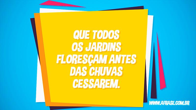 Que todos os jardins floresçam antes das chuvas cessarem. - Frases de Reflexão