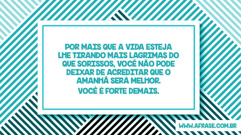 Por mais que a vida esteja lhe tirando mais lagrimas do que sorissos, você não pode deixar de acreditar que o amanhã será melhor. Você  é forte demais. - Frases de Motivação