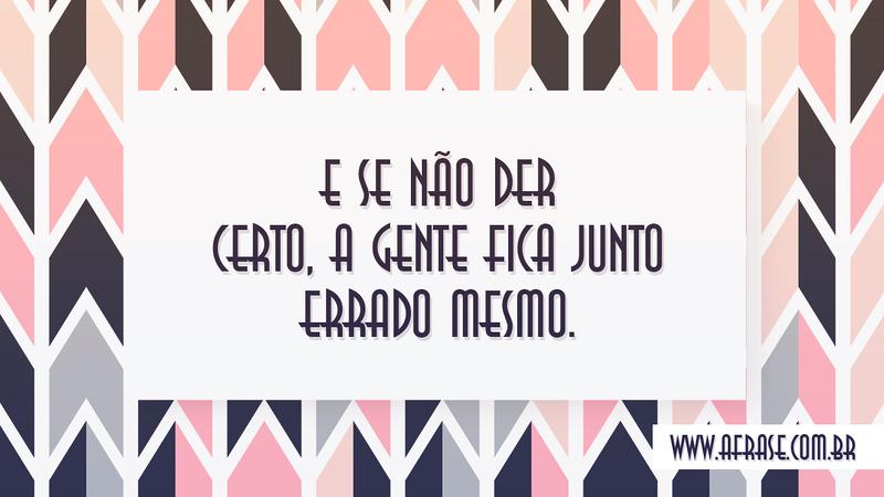 E se não der certo, a gente fica junto errado mesmo. - Frases de Amor