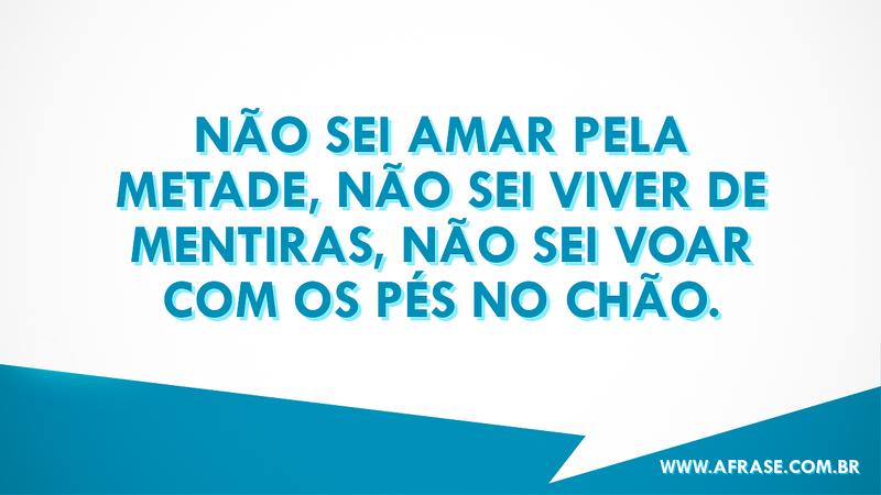 Não sei amar pela metade, não sei viver de mentiras, não sei voar com os pés no chão. - Frases Românticas