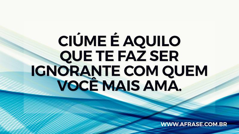 Ciúme é aquilo que te faz ser ignorante com quem você mais ama. - Frases de Amor