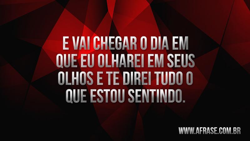 E vai chegar o dia em que eu olharei em seus olhos e te direi tudo o que estou sentindo. - Frases de Sentimentos
