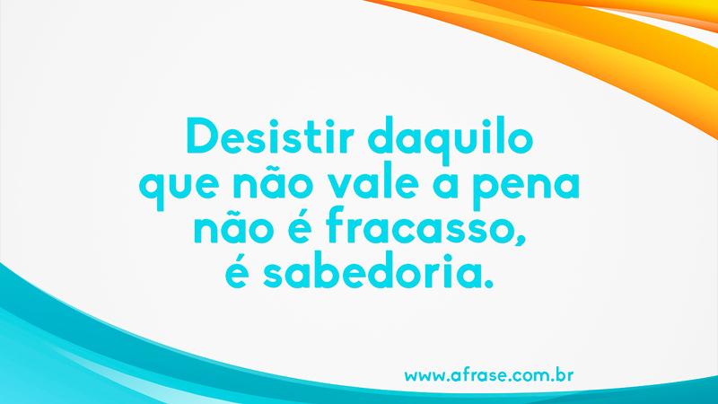 Desistir daquilo que não vale a pena não é fracasso, é sabedoria. - Frases de Vida