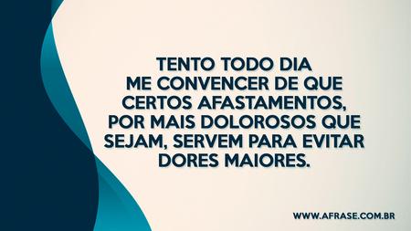 Tento todo dia me convencer de que certos afastamentos, por mais dolorosos que sejam, servem para evitar dores maiores.
