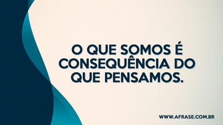 O que somos é consequência do que pensamos.