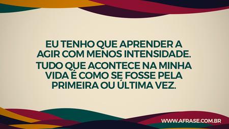 Eu tenho que aprender a agir com menos intensidade.
Tudo que acontece na minha vida é como se fosse pela primeira ou última vez.
