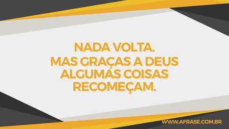 Nada volta.
Mas graças a Deus algumas coisas recomeçam.