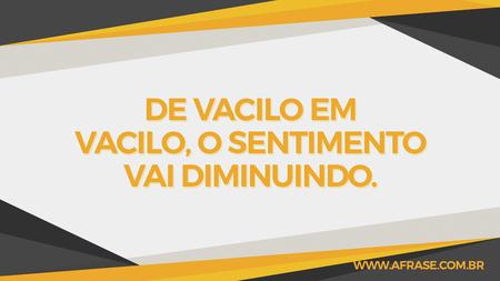 De vacilo em vacilo, o sentimento vai diminuindo.