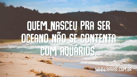 Quem nasceu pra ser oceano não se contenta com aquários.